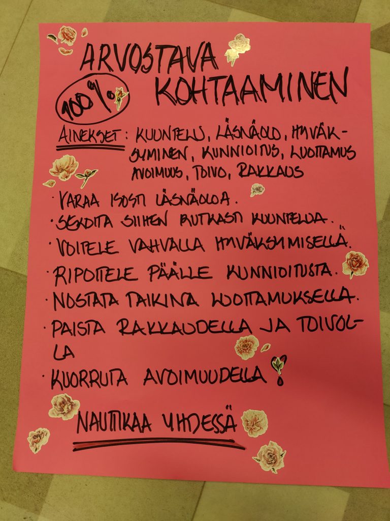 Arvostava kohtaaminen
Ainekset: kuuntelu, läsnäolo, hyväksyminen, kunnioitus, luottamus, avoimuus, toivo, rakkaus
- varaa isosti läsnäoloa
- sekoita siihen rutkasti kuuntelua
- voitele vahvalla hyväksymisellä
- ripottele päälle kunnioitusta
- nostata taikina luottamuksella
- paista rakkaudella ja toivolla
- kuorruta avoimuudella!

Nauttikaa yhdessä